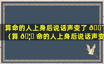 算命的人上身后说话声变了 🐯 （算 🦟 命的人上身后说话声变了是怎么回事）